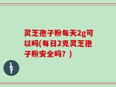 灵芝孢子粉每天2g可以吗(每日2克灵芝孢子粉安全吗？)