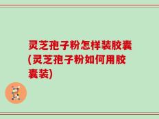 灵芝孢子粉怎样装胶囊(灵芝孢子粉如何用胶囊装)