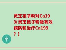 灵芝孢子粉对Ca199(灵芝孢子粉能有效预防和治疗Ca199？)