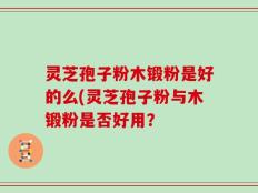 灵芝孢子粉木锻粉是好的么(灵芝孢子粉与木锻粉是否好用？