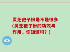 灵芝孢子粉是不是很多(灵芝孢子粉的功效与作用，你知道吗？)