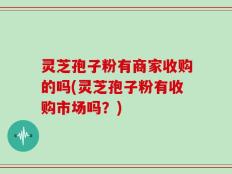 灵芝孢子粉有商家收购的吗(灵芝孢子粉有收购市场吗？)