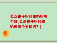 灵芝孢子粉和驼奶粉哪个好(灵芝孢子粉和驼奶粉哪个更优选？)