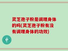灵芝孢子粉是调理身体的吗(灵芝孢子粉有没有调理身体的功效)