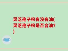 灵芝孢子粉有没有油(灵芝孢子粉是否含油？)