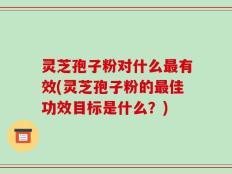 灵芝孢子粉对什么最有效(灵芝孢子粉的最佳功效目标是什么？)