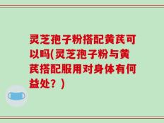 灵芝孢子粉搭配黄芪可以吗(灵芝孢子粉与黄芪搭配服用对身体有何益处？)