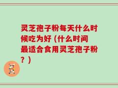 灵芝孢子粉每天什么时候吃为好 (什么时间最适合食用灵芝孢子粉？)