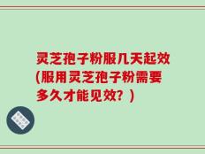 灵芝孢子粉服几天起效(服用灵芝孢子粉需要多久才能见效？)