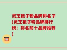灵芝孢子粉品牌排名子(灵芝孢子粉品牌排行榜：排名前十品牌推荐)