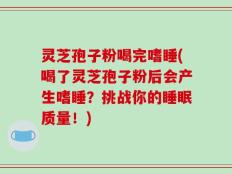 灵芝孢子粉喝完嗜睡(喝了灵芝孢子粉后会产生嗜睡？挑战你的睡眠质量！)