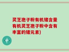 灵芝孢子粉有机锗含量有机灵芝孢子粉中含有丰富的锗元素)