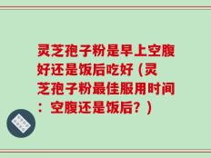 灵芝孢子粉是早上空腹好还是饭后吃好 (灵芝孢子粉最佳服用时间：空腹还是饭后？)