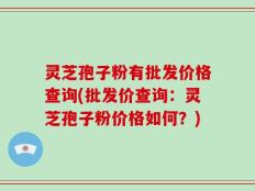 灵芝孢子粉有批发价格查询(批发价查询：灵芝孢子粉价格如何？)
