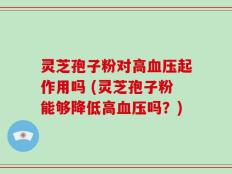 灵芝孢子粉对高血压起作用吗 (灵芝孢子粉能够降低高血压吗？)