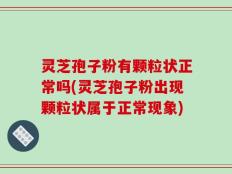 灵芝孢子粉有颗粒状正常吗(灵芝孢子粉出现颗粒状属于正常现象)