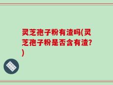 灵芝孢子粉有渣吗(灵芝孢子粉是否含有渣？)