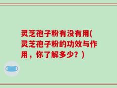 灵芝孢子粉有没有用(灵芝孢子粉的功效与作用，你了解多少？)