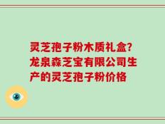 灵芝孢子粉木质礼盒？龙泉森芝宝有限公司生产的灵芝孢子粉价格