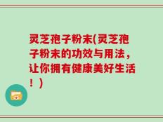 灵芝孢子粉末(灵芝孢子粉末的功效与用法，让你拥有健康美好生活！)