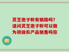 灵芝孢子粉有销路吗？请问灵芝孢子粉可以做为初级农产品销售吗你