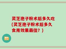 灵芝孢子粉术后多久吃(灵芝孢子粉术后多久食用效果最佳？)