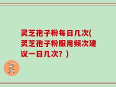 灵芝孢子粉每日几次(灵芝孢子粉服用频次建议一日几次？)