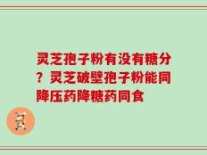 灵芝孢子粉有没有糖分？灵芝破壁孢子粉能同降压药降糖药同食