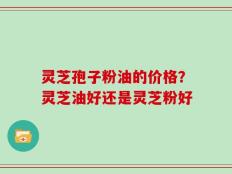 灵芝孢子粉油的价格？灵芝油好还是灵芝粉好