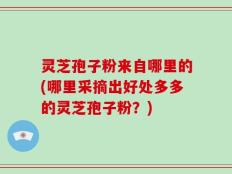 灵芝孢子粉来自哪里的(哪里采摘出好处多多的灵芝孢子粉？)