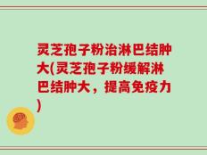 灵芝孢子粉治淋巴结肿大(灵芝孢子粉缓解淋巴结肿大，提高免疫力)