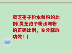 灵芝孢子粉水和粉的比例(灵芝孢子粉水与粉的正确比例，充分释放功效！)
