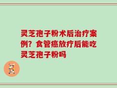 灵芝孢子粉术后治疗案例？食管癌放疗后能吃灵芝孢子粉吗