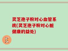灵芝孢子粉对心血管系统(灵芝孢子粉对心脏健康的益处)