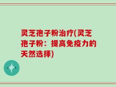 灵芝孢子粉治疗(灵芝孢子粉：提高免疫力的天然选择)
