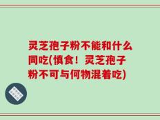 灵芝孢子粉不能和什么同吃(慎食！灵芝孢子粉不可与何物混着吃)