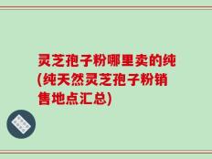 灵芝孢子粉哪里卖的纯(纯天然灵芝孢子粉销售地点汇总)