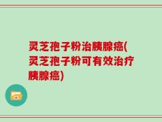 灵芝孢子粉治胰腺癌(灵芝孢子粉可有效治疗胰腺癌)
