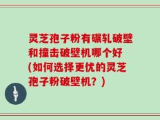 灵芝孢子粉有碾轧破壁和撞击破壁机哪个好 (如何选择更优的灵芝孢子粉破壁机？)