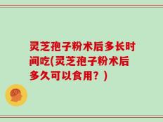 灵芝孢子粉术后多长时间吃(灵芝孢子粉术后多久可以食用？)