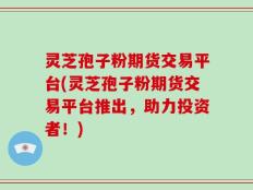 灵芝孢子粉期货交易平台(灵芝孢子粉期货交易平台推出，助力投资者！)