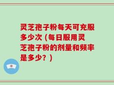 灵芝孢子粉每天可充服多少次 (每日服用灵芝孢子粉的剂量和频率是多少？)