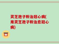 灵芝孢子粉治冠心病(用灵芝孢子粉治愈冠心病)