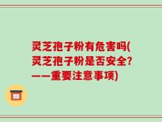 灵芝孢子粉有危害吗(灵芝孢子粉是否安全？——重要注意事项)