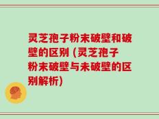 灵芝孢子粉末破壁和破壁的区别 (灵芝孢子粉末破壁与未破壁的区别解析)