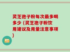 灵芝孢子粉每次最多喝多少 (灵芝孢子粉饮用建议及用量注意事项)