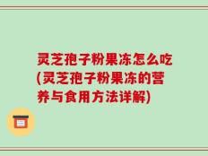 灵芝孢子粉果冻怎么吃(灵芝孢子粉果冻的营养与食用方法详解)