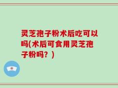 灵芝孢子粉术后吃可以吗(术后可食用灵芝孢子粉吗？)