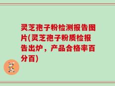 灵芝孢子粉检测报告图片(灵芝孢子粉质检报告出炉，产品合格率百分百)