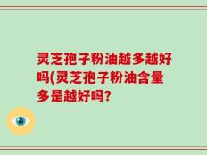 灵芝孢子粉油越多越好吗(灵芝孢子粉油含量多是越好吗？